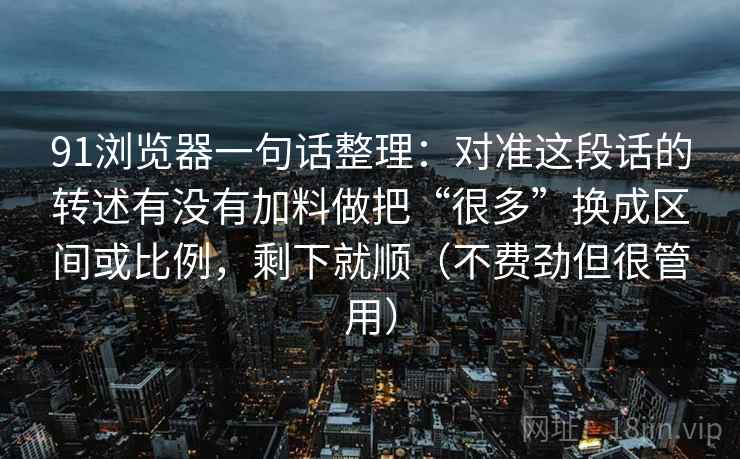 91浏览器一句话整理:对准这段话的转述有没有加料做把“很多”换成区间或比例,剩下就顺(不费劲但很管用) 91浏览器一句话整理:对准这段话的转述有没有加料做把“很多”换成区间或比例,剩下就顺(不费劲但很管用)
