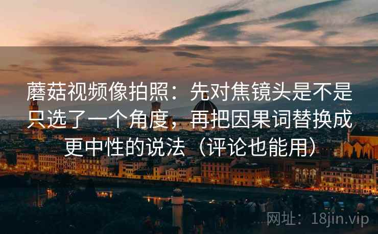 蘑菇视频像拍照:先对焦镜头是不是只选了一个角度,再把因果词替换成更中性的说法(评论也能用) 蘑菇视频像拍照:先对焦镜头是不是只选了一个角度,再把因果词替换成更中性的说法(评论也能用)